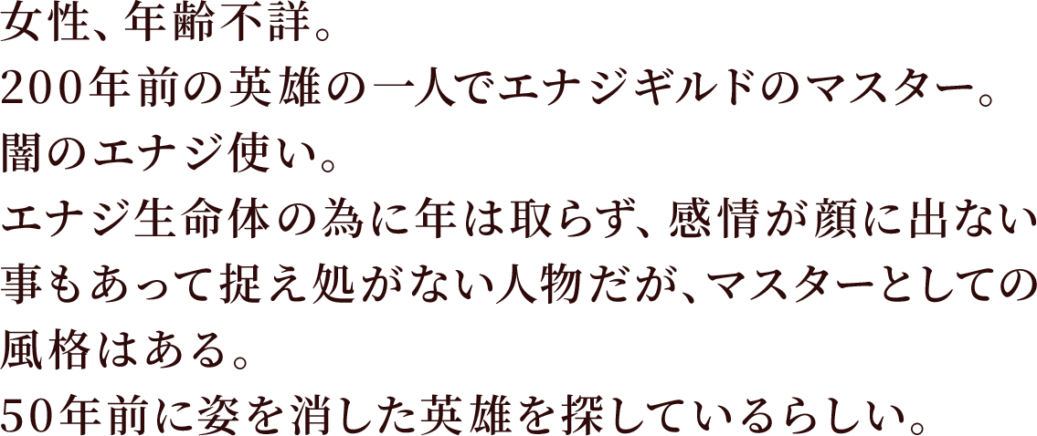 女性、年齢不詳。200年前の英雄の一人でエナジギルドのマスター。闇のエナジ使い。
エナジ生命体の為に年は取らず、感情が顔に出ない事もあって捉え処がない人物だが、マスターとしての風格はある。
50年前に姿を消した英雄を探しているらしい。。