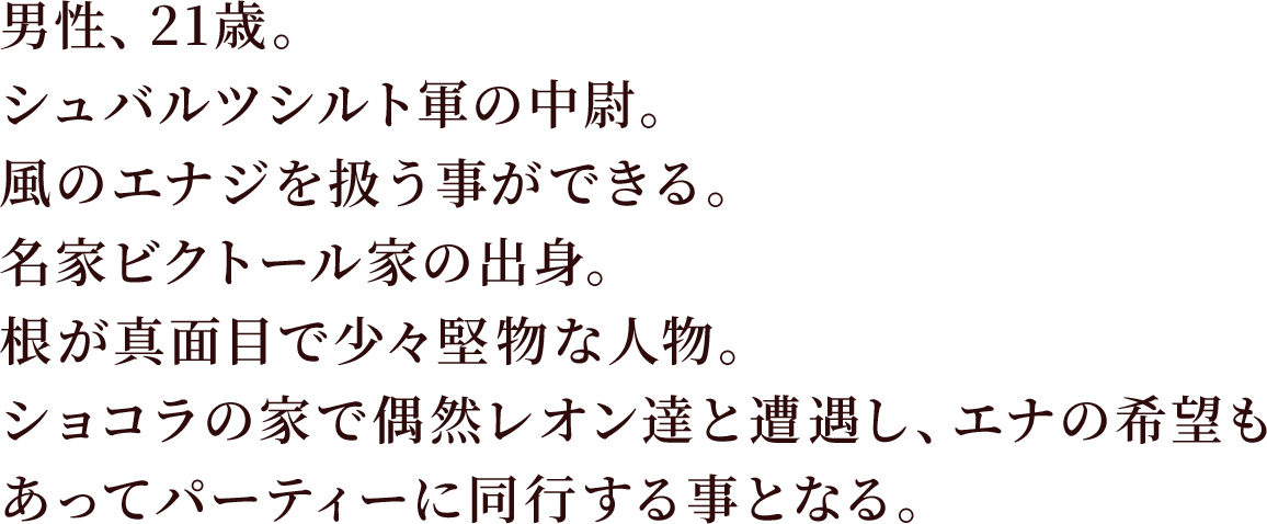 男性、21歳。シュバルツシルト軍の中尉。風のエナジを扱う事ができる。
名家ビクトール家の出身。根が真面目で少々堅物な人物。
ショコラの家で偶然レオン達と遭遇し、エナの希望もあってパーティーに同行する事となる。。