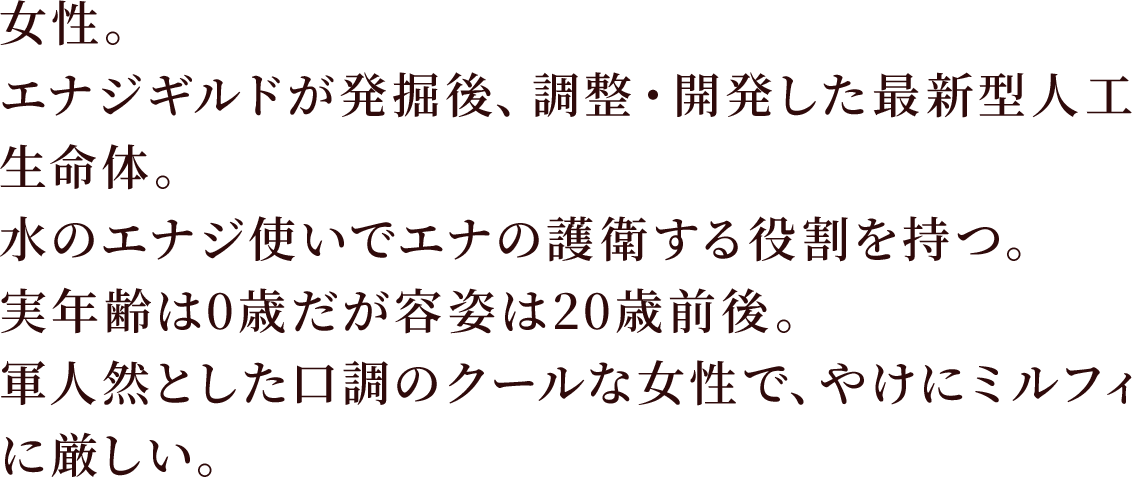 女性。エナジギルドが発掘後、調整・開発した最新型人工生命体。
水のエナジ使いでエナの護衛する役割を持つ。実年齢は0歳だが容姿は20歳前後。
軍人然とした口調のクールな女性で、やけにミルフィに厳しい。