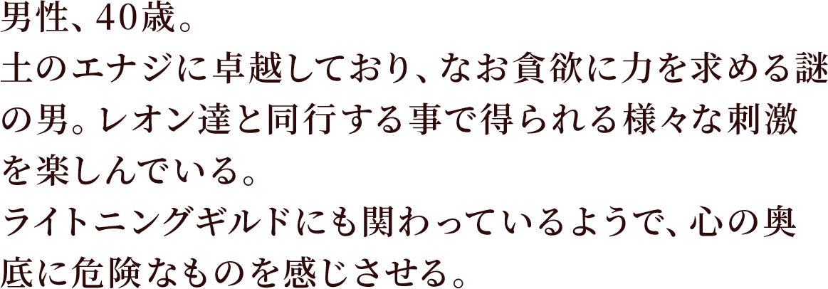 男性、40歳。土のエナジに卓越しており、なお貪欲に力を求める謎の男。
レオン達と同行する事で得られる様々な刺激を楽しんでいる。
ライトニングギルドにも関わっているようで、心の奥底に危険なものを感じさせる。