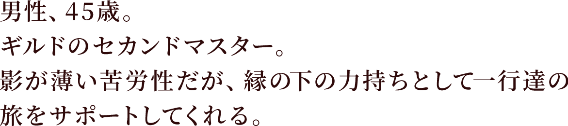 男性、45歳。ギルドのセカンドマスター。影が薄い苦労性だが、縁の下の力持ちとして一行達の旅をサポートしてくれる。。