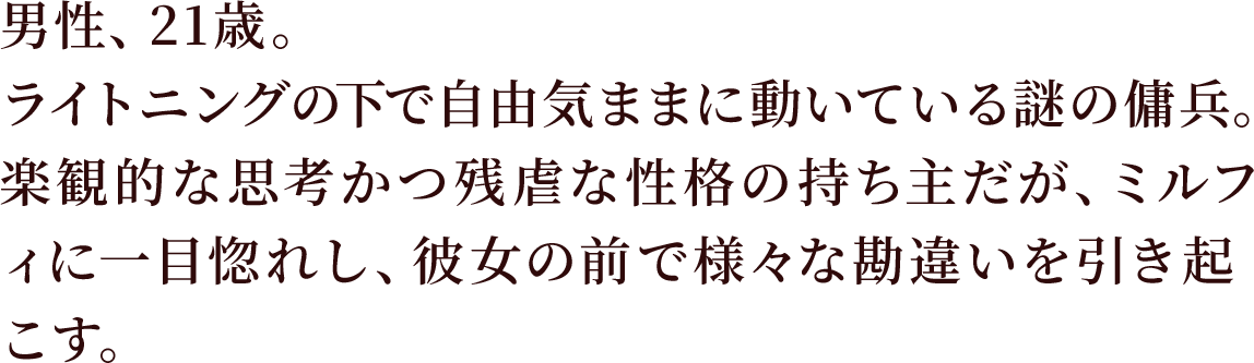 男性、21歳。ライトニングの下で自由気ままに動いている謎の傭兵。
楽観的な思考かつ残虐な性格の持ち主だが、ミルフィに一目惚れし、彼女の前で様々な勘違いを引き起こす。