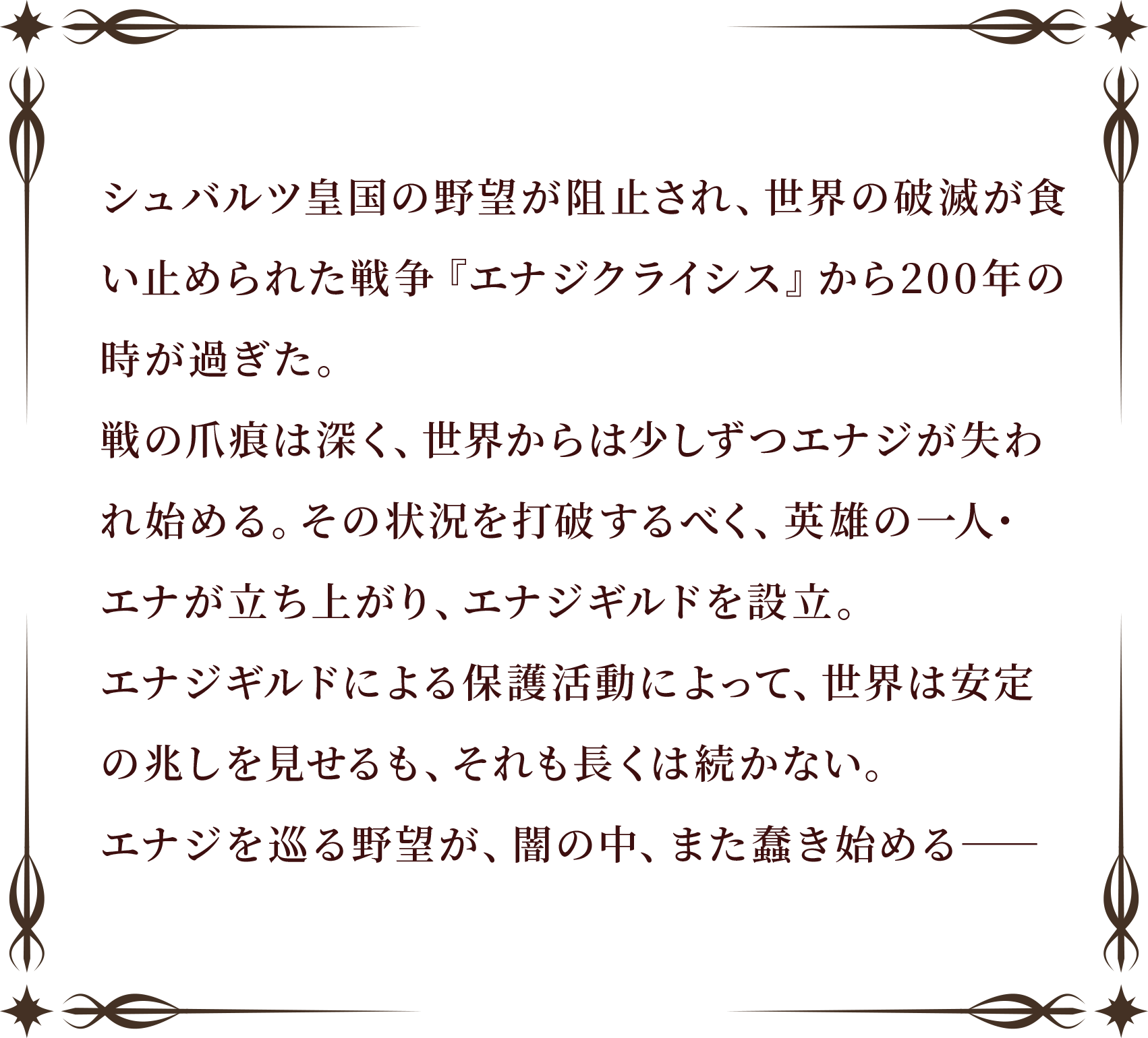 シュバルツ皇国の野望が阻止され、世界の破滅が食い止められた戦争『エナジクライシス』から200年の時が過ぎた。
戦の爪痕は深く、世界からは少しずつエナジが失われ始める。その状況を打破するべく、英雄の一人・エナが立ち上がり、エナジギルドを設立。
エナジギルドによる保護活動によって、世界は安定の兆しを見せるも、それも長くは続かない。
エナジを巡る野望が、闇の中、また蠢き始める――