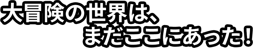 大冒険の世界はまだここにあった！