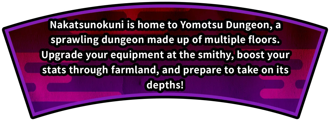 Nakatsunokuni is home to Yomotsu Dungeon, a sprawling dungeon made up of multiple floors.
Upgrade your equipment at the smithy, boost your stats through farmland, and prepare to take on its depths!
