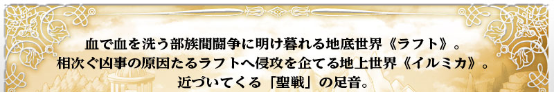 血で血を洗う部族間闘争に明け暮れる地底世界≪ラフト≫。
  相次ぐ凶事の原因たるラフトへ侵攻を企てる地上世界≪イルミカ≫。
  近づいてくる「聖戦」の足音。