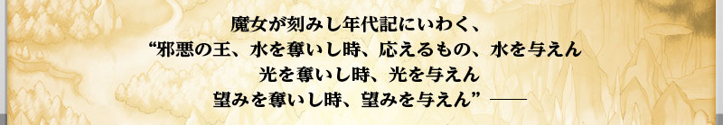 魔女が刻みし年代記にいわく、
    邪悪の王、水を奪いし時、応えるもの、水を与えん
    光を奪いし時、光を与えん
    望みを奪いし時、望みを与えん　―