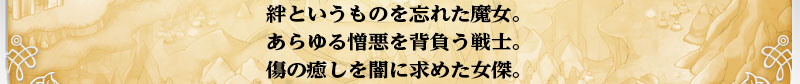 絆というものを忘れた魔女。
    あらゆる憎悪を背負う戦士。
    傷の癒しを闇に求めた女傑。