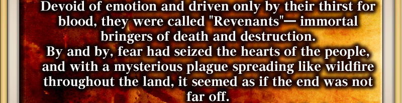 Devoid of emotion and driven only by their thirst for blood, they were called "Revenants"― immortal bringers of death and destruction. By and by, fear had seized the hearts of the people, and with a mysterious plague spreading like wildfire throughout the land, it seemed as if the end was not far off. 