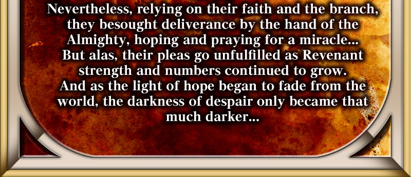 Nevertheless, relying on their faith and the branch, they besought deliverance by the hand of the Almighty, hoping and praying for a miracle... But alas, their pleas go unfulfilled as Revenant strength and numbers continued to grow. And as the light of hope began to fade from the world, the darkness of despair only became that much darker...