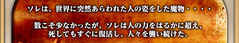 ソレは、世界に突然あらわれた人の姿をした魔物・・・・


数こそ少なかったが、ソレは人の力をはるかに超え、死してもすぐに復活し、人々を襲い続けた。