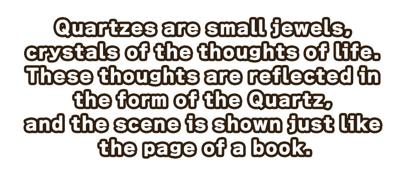 生命の思いが結晶化した、小さな宝石。
思いは造型に反映され、切り取られたページのように情景が映る。

クォーツを装備することで、大きな力を扱うことが可能になる。