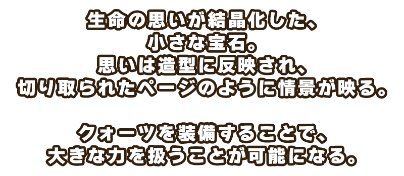 生命の思いが結晶化した、小さな宝石。
思いは造型に反映され、切り取られたページのように情景が映る。

クォーツを装備することで、大きな力を扱うことが可能になる。