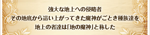 強大な地上への侵略者
その地底から這い上がってきた魔神がごとき種族達を
地上の者達は｢地の魔神｣と称した
。