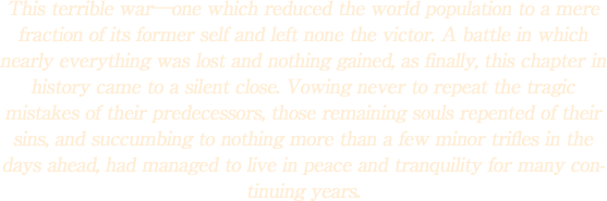 This terrible war―one which reduced the world population to a mere fraction of its former self and left none the victor. A battle in which nearly everything was lost and nothing gained, as finally, this chapter in history came to a silent close. Vowing never to repeat the tragic mistakes of their predecessors, those remaining souls repented of their sins, and succumbing to nothing more than a few minor trifles in the days ahead, had managed to live in peace and tranquility for many continuing years.
