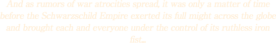 And as rumors of war atrocities spread, it was only a matter of time before the Schwarzschild Empire exerted its full might across the globe and brought each and everyone under the control of its ruthless iron fist...
