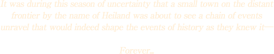 It was during this season of uncertainty that a small town on the distant frontier by the name of Heiland was about to see a chain of events unravel that would indeed shape the events of history as they knew it―

Forever...