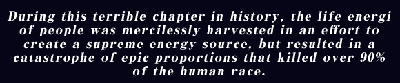 During this terrible chapter in history, the life energi of people was mercilessly harvested in an effort to create a supreme energy source, but resulted in a catastrophe of epic proportions that killed over 90% of the human race.