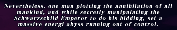 Nevertheless, one man plotting the annihilation of all mankind, and while secretly manipulating the Schwarzschild Emperor to do his bidding, set a massive energi abyss running out of control.