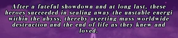 After a fateful showdown and at long last, these heroes succeeded in sealing away the unstable energi within the abyss, thereby averting mass worldwide destruction and the end of life as they knew and loved.