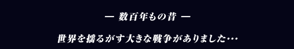 ― 数百年もの昔 ―

世界を揺るがす大きな戦争がありました･･･