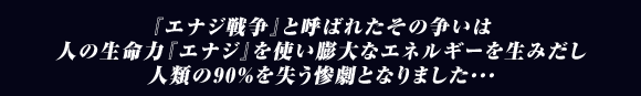 『エナジ戦争』と呼ばれたその争いは
人の生命力『エナジ』を使い膨大なエネルギーを生みだし
人類の90%を失う惨劇となりました･･･