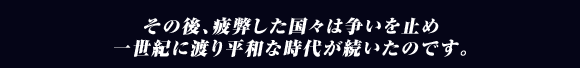 その後､疲弊した国々は争いを止め
一世紀に渡り平和な時代が続いたのです｡