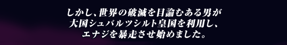 しかし､世界の破滅を目論むある男が
大国シュバルツシルト皇国を利用し､
エナジを暴走させ始めました｡