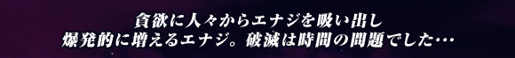 貪欲に人々からエナジを吸い出し
爆発的に増えるエナジ｡ 破滅は時間の問題でした･･･