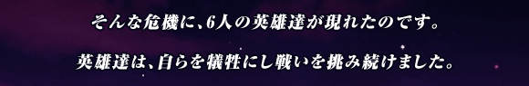 そんな危機に､6人の英雄達が現れたのです｡

英雄達は､自らを犠牲にし戦いを挑み続けました｡