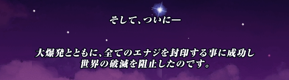 そして､ついに―


大爆発とともに､全てのエナジを封印する事に成功し
世界の破滅を阻止したのです｡