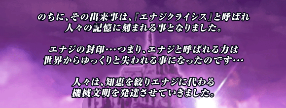 のちに､その出来事は､『エナジクライシス』と呼ばれ
人々の記憶に刻まれる事となりました｡

エナジの封印･･･つまり､エナジと呼ばれる力は
世界からゆっくりと失われる事になったのです･･･

人々は､知恵を絞りエナジに代わる
機械文明を発達させていきました｡