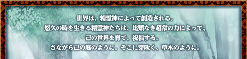 世界は、精霊神によって創造される。
　悠久の時を生きる精霊神たちは、比類なき超常の力によって、己の世界を育て、祝福する。
　さながら己の庭のように。そこに芽吹く、草木のように。
