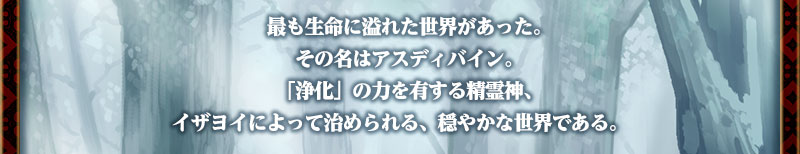 最も生命に溢れた世界があった。
その名はアスディバイン。
「浄化」の力を有する精霊神、イザヨイによって治められる、穏やかな世界である。