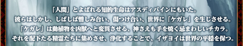 　「人間」とよばれる知的生命はアスディバインにもいた。
彼らはしかし、しばしば憎しみ合い、傷つけ合い、世界に「ケガレ」を生じさせる。
「ケガレ」は動植物を凶獣へと変異させる、神さえも手を焼く忌まわしいチカラ。
それを配下たる精霊たちに集めさせ、浄化することで、イザヨイは世界の平穏を保つ。