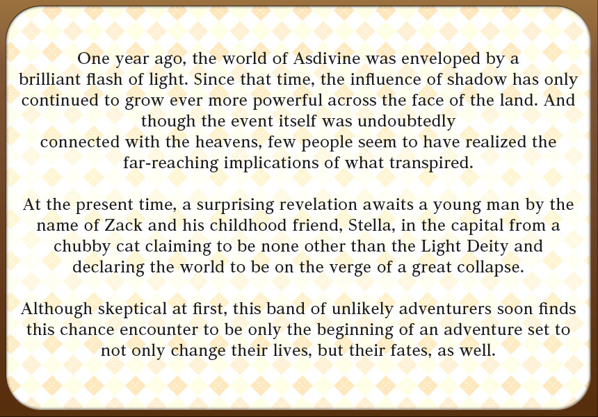 One year prior, the world of Asdivine was enveloped by a brilliant flash of light. Since that time, the influence of shadow has only continued to grow ever more powerful across the face of the land. And though the event itself was undoubtedly connected with the heavens, few people seem to have realized the far-reaching implications of what transpired.

Now turning to the present, a surprising revelation awaits a young man by the name of Zack and his childhood friend, Stella, in the capital from a chubby cat claiming to be none other than the Light Deity and declaring the world to be on the verge of a great collapse.

Although skeptical at first, this band of unlikely adventurers soon finds this chance encounter to be only the beginning of an adventure set to not only change their lives, but their fates, as well.