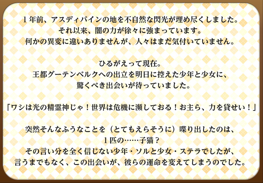 １年前、アスディバインの地を不自然な閃光が埋め尽くしました。
それ以来、闇の力が徐々に強まっています。
何かの異変に違いありませんが、人々はまだ気付いていません。

ひるがえって現在。
王都グーテンベルクへの出立を明日に控えた少年と少女に、
　驚くべき出会いが待っていました。

「ワシは光の精霊神じゃ！世界は危機に瀕しておる！お主ら、力を貸せい！」

突然そんなふうなことを（とてもえらそうに）喋り出したのは、
１匹の……子猫？
その言い分を全く信じない少年・ソルと少女・ステラでしたが、
言うまでもなく、この出会いが、彼らの運命を変えてしまうのでした。
