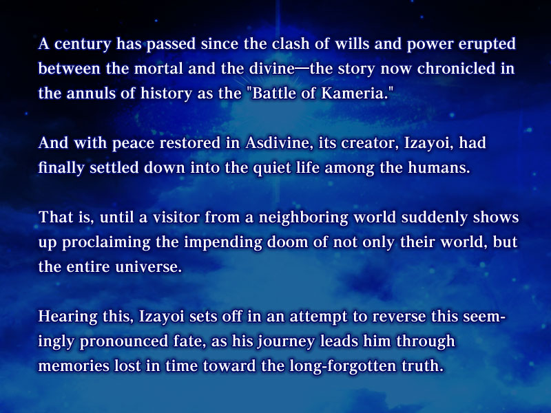 A century has passed since the clash of wills and power erupted between the mortal and the divine―the story now chronicled in the annuls of history as the 'Battle of Kameria'.

And with peace restored in Asdivine, its creator, Izayoi, had finally settled down into the quiet life among the humans. 

That is, until a visitor from a neighboring world suddenly shows up proclaiming the impending doom of not only their world, but the entire universe. 

Hearing this, Izayoi sets off in an attempt to reverse this seemingly pronounced fate, as his journey leads him through memories lost in time toward the long-forgotten truth.