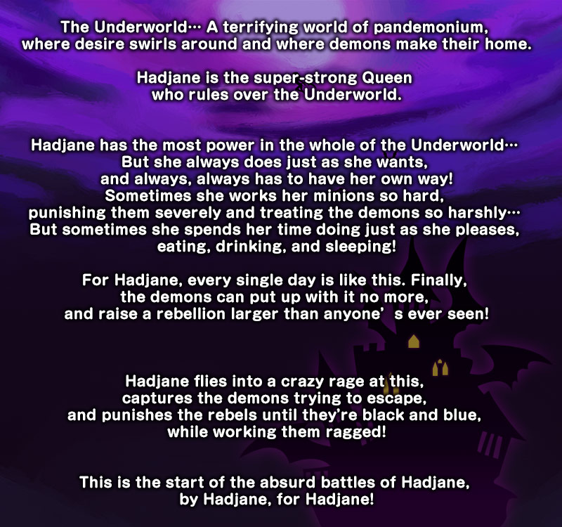 The Underworld… A terrifying world of pandemonium, where desire swirls around and where demons make their home.

Hadjane is the super-strong Queen who rules over the Underworld.


Hadjane has the most power in the whole of the Underworld… But she always does just as she wants, and always, always has to have her own way!
Sometimes she works her minions so hard, punishing them severely and treating the demons so harshly… But sometimes she spends her time doing just as she pleases, eating, drinking, and sleeping!

For Hadjane, every single day is like this. Finally, the demons can put up with it no more, and raise a rebellion larger than anyone’s ever seen!



Hadjane flies into a crazy rage at this, captures the demons trying to escape, and punishes the rebels until they’re black and blue, while working them ragged!


This is the start of the absurd battles of Hadjane, by Hadjane, for Hadjane!
