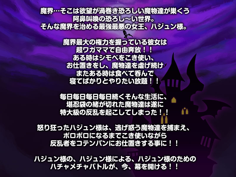 魔界…そこは欲望が渦巻き恐ろしい魔物達が巣くう
阿鼻叫喚の恐ろし～い世界。
そんな魔界を治める最強最悪の女王、ハジュン様。

魔界最大の権力を握っている彼女は
超ワガママで自由奔放！！
ある時はシモベをこき使い、
お仕置きをし、魔物達を虐げ続け
またある時は食べて呑んで
寝てばかりとやりたい放題！！

毎日毎日毎日毎日続くそんな生活に、
堪忍袋の緒が切れた魔物達は遂に
特大級の反乱を起こしてしまった！！

怒り狂ったハジュン様は、逃げ惑う魔物達を捕まえ、
ボロボロになるまでこき使いながら
反乱者をコテンパンにお仕置きする事に！！

ハジュン様の、ハジュン様による、ハジュン様のための
ハチャメチャバトルが、今、幕を開ける！！
