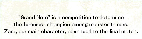 "Grand Note" is a competition to determine the foremost champion among monster tamers.
Zara, our main character, advanced to the final match.