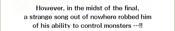 However, in the midst of the final, a strange song out of nowhere robbed him
of his ability to control monsters …!!