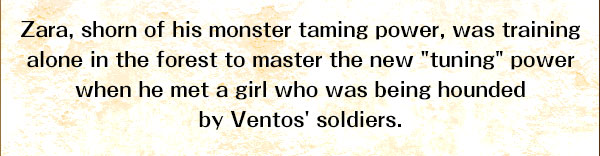 Zara, shorn of his monster taming power, was training alone in the forest to master the new "tuning" power when
he met a girl who was being hounded by Ventos' soldiers.