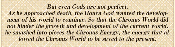 しかし、神も完璧ではなく
ホーラ神は最後の時を迎えることになる
世界が成長を続けるように･･･
ホーラ神は、【時の世界】が
世界の成長を妨げないよう
【時の世界】を現代へと保存する力
『クロノス』を砕き捨てた