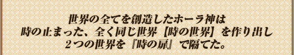 世界の全てを創造したホーラ神は
時の止まった、全く同じ世界【時の世界】を作り出し
２つの世界を『時の扉』で隔てた。