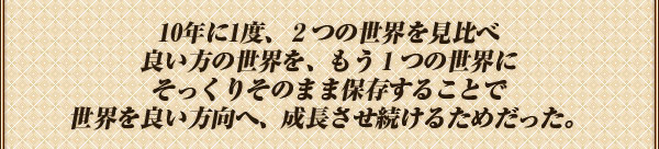 10年に1度、２つの世界を見比べ
良い方の世界を、もう１つの世界に
そっくりそのまま保存することで
世界を良い方向へ、成長させ続けるためだった。