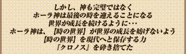 しかし、神も完璧ではなく
ホーラ神は最後の時を迎えることになる
世界が成長を続けるように･･･
ホーラ神は、【時の世界】が
世界の成長を妨げないよう
【時の世界】を現代へと保存する力
『クロノス』を砕き捨てた