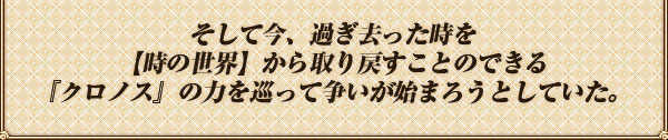 そして今、過ぎ去った時を
【時の世界】から取り戻すことのできる
『クロノス』の力を巡って争いが始まろうとしていた。