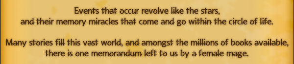 Events that occur revolve like the stars,
and their memory miracles that come and go within the circle of life.

Many stories fill this vast world, and amongst the millions of books available,
there is one memorandum left to us by a female mage.