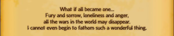 What if all became one...
Fury and sorrow, loneliness and anger,
all the wars in the world may disappear.
I cannot even begin to fathom such a wonderful thing.